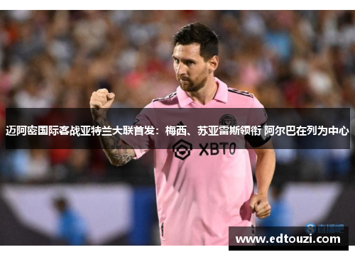 迈阿密国际客战亚特兰大联首发：梅西、苏亚雷斯领衔 阿尔巴在列为中心